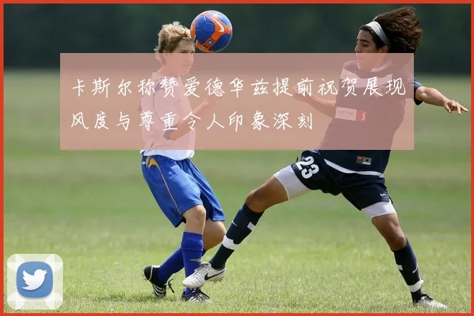卡斯尔称赞爱德华兹提前祝贺展现风度与尊重令人印象深刻