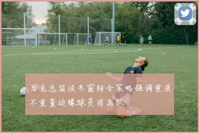 马竞总监谈冬窗转会策略强调重质不重量边缘球员将离队