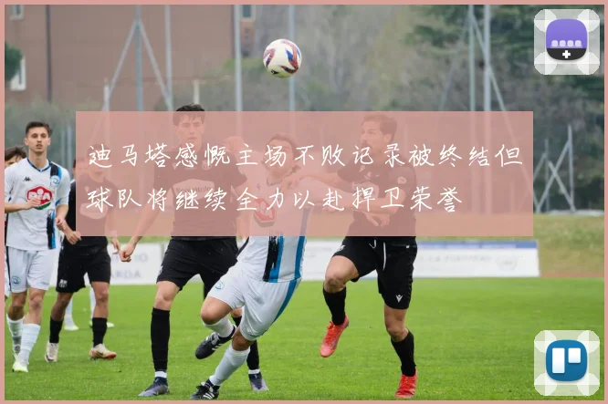 迪马塔感慨主场不败记录被终结但球队将继续全力以赴捍卫荣誉