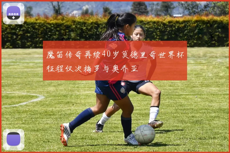魔笛传奇再续40岁莫德里奇世界杯征程仅次梅罗与奥乔亚