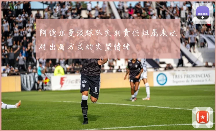 阿德尔曼谈球队失利责任归属表达对出局方式的失望情绪